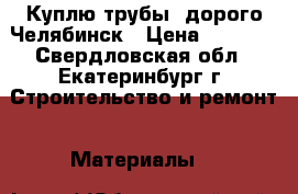 Куплю трубы  дорого Челябинск › Цена ­ 1 000 - Свердловская обл., Екатеринбург г. Строительство и ремонт » Материалы   